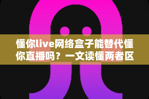 懂你live网络盒子能替代懂你直播吗？一文读懂两者区别、优缺点与选择建议