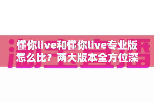 懂你live和懂你live专业版怎么比?两大版本全方位深度对比与选购指南 懂你live和懂你live专业版怎么比?两大版本全方位深度对比与选购指南
