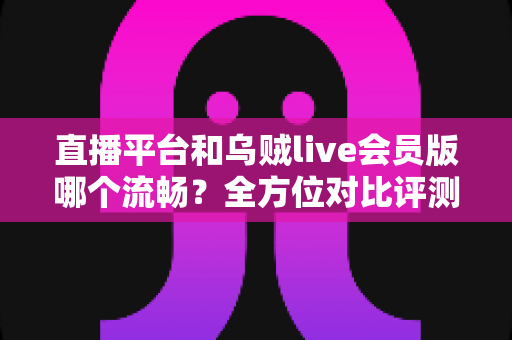 直播平台和乌贼live会员版哪个流畅？全方位对比评测，帮你找到最顺滑的观播体验