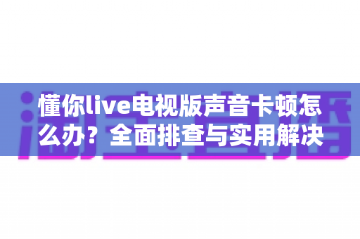 懂你live电视版声音卡顿怎么办?全面排查与实用解决方案指南 懂你live电视版声音卡顿怎么办?全面排查与实用解决方案指南