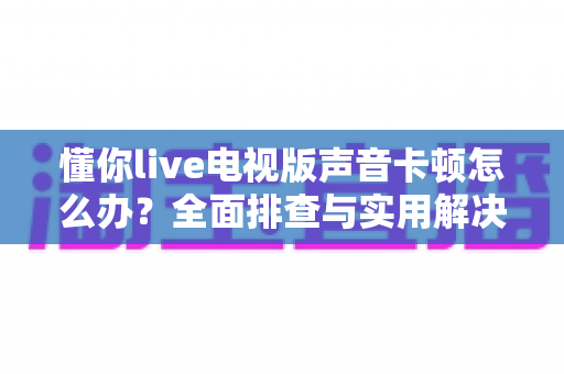 懂你live电视版声音卡顿怎么办？全面排查与实用解决方案指南