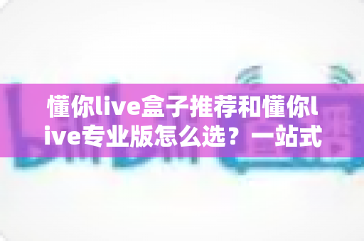 懂你live盒子推荐和懂你live专业版怎么选？一站式选购指南助你轻松决策