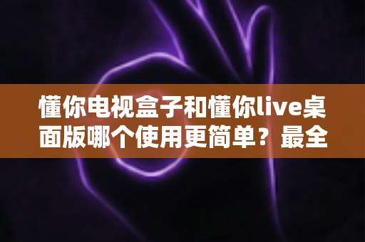 懂你电视盒子和懂你live桌面版哪个使用更简单？最全上手体验对比指南