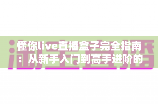 懂你live直播盒子完全指南：从新手入门到高手进阶的一站式使用宝典