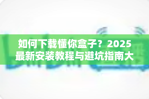 如何下载懂你盒子?2025最新安装教程与避坑指南大公开 如何下载懂你盒子?2025最新安装教程与避坑指南大公开
