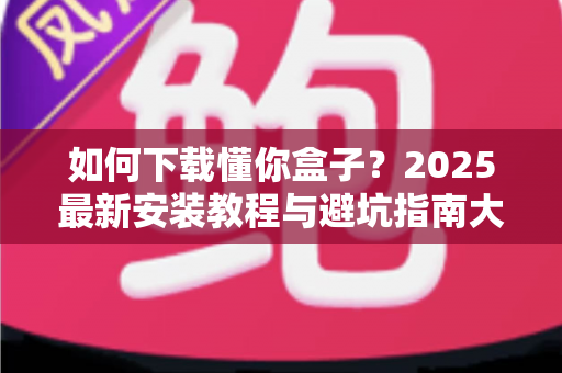 如何下载懂你盒子？2025最新安装教程与避坑指南大公开