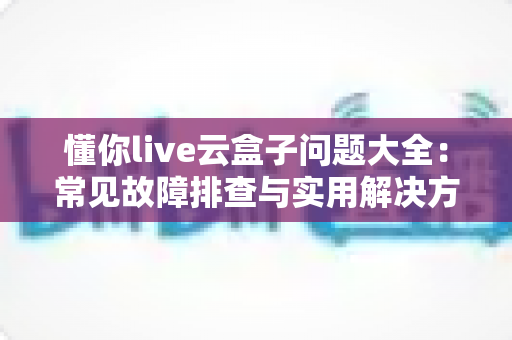 懂你live云盒子问题大全：常见故障排查与实用解决方案一站式指南