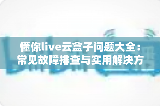 懂你live云盒子问题大全：常见故障排查与实用解决方案一站式指南