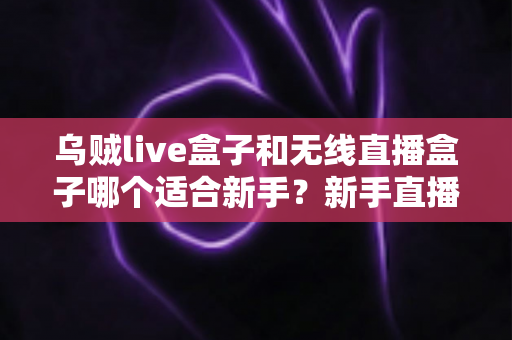 乌贼live盒子和无线直播盒子哪个适合新手？新手直播设备选购全攻略与避坑指南