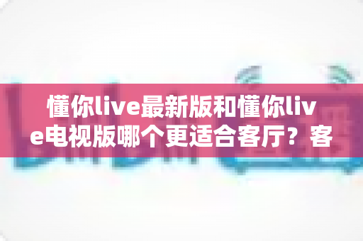 懂你live最新版和懂你live电视版哪个更适合客厅？客厅大屏观影终极选购指南