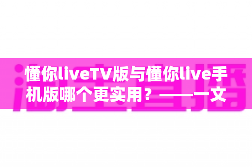 懂你liveTV版与懂你live手机版哪个更实用？——一文看懂两款版本的核心差异与选择指南