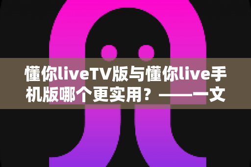 懂你liveTV版与懂你live手机版哪个更实用？——一文看懂两款版本的核心差异与选择指南