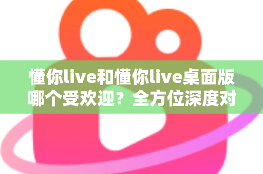 懂你live和懂你live桌面版哪个受欢迎?全方位深度对比解析与选择指南 懂你live和懂你live桌面版哪个受欢迎?全方位深度对比解析与选择指南
