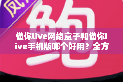 懂你live网络盒子和懂你live手机版哪个好用?全方位深度对比帮你一次选对 懂你live网络盒子和懂你live手机版哪个好用?全方位深度对比帮你一次选对