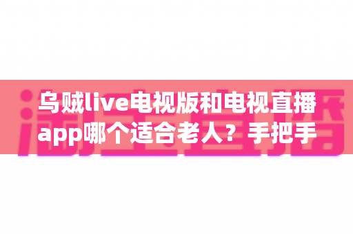 乌贼live电视版和电视直播app哪个适合老人？手把手教你为爸妈选出最省心的看直播方案