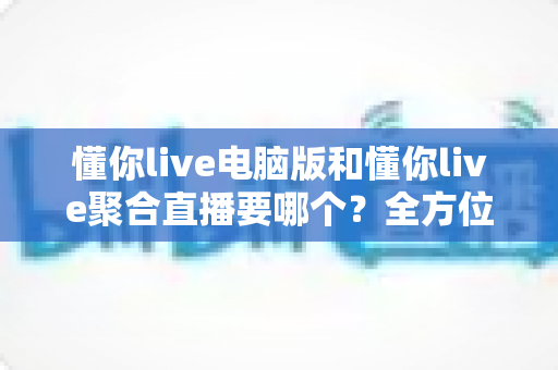 懂你live电脑版和懂你live聚合直播要哪个?全方位对比解析帮你选出最适合的直播观看方案 懂你live电脑版和懂你live聚合直播要哪个?全方位对比解析帮你选出最适合的直播观看方案