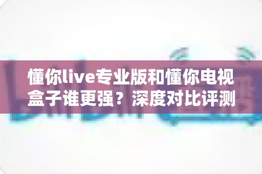 懂你live专业版和懂你电视盒子谁更强？深度对比评测帮你选出最适合的观影方案