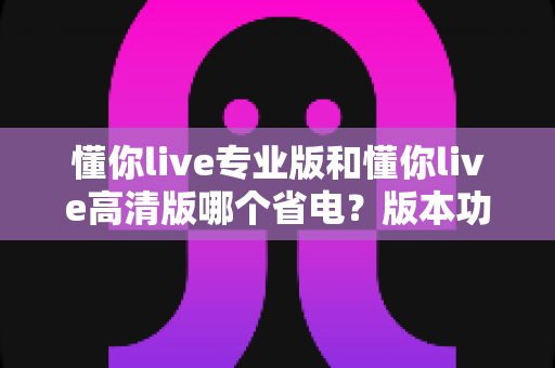 懂你live专业版和懂你live高清版哪个省电？版本功耗深度对比与省电全攻略