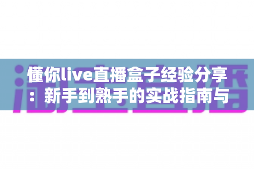 懂你live直播盒子经验分享：新手到熟手的实战指南与避坑心得全解析