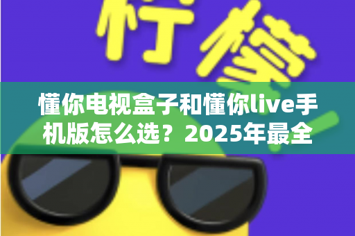 懂你电视盒子和懂你live手机版怎么选？2025年最全选购指南帮你轻松做决定