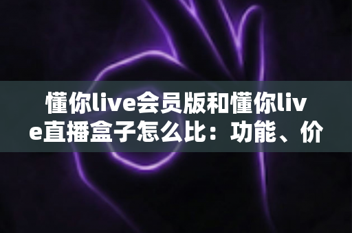 懂你live会员版和懂你live直播盒子怎么比：功能、价格与使用体验全方位对比指南