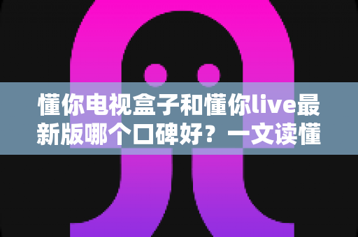 懂你电视盒子和懂你live最新版哪个口碑好？一文读懂选购要点与真实评价
