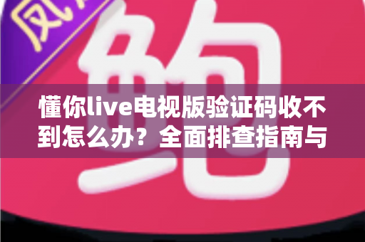 懂你live电视版验证码收不到怎么办？全面排查指南与实用解决方法汇总