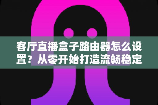 客厅直播盒子路由器怎么设置?从零开始打造流畅稳定的家庭直播网络全攻略 客厅直播盒子路由器怎么设置?从零开始打造流畅稳定的家庭直播网络全攻略