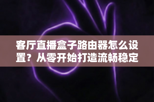 客厅直播盒子路由器怎么设置？从零开始打造流畅稳定的家庭直播网络全攻略