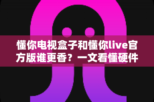 懂你电视盒子和懂你live官方版谁更香?一文看懂硬件盒子与官方软件的真实差距,选对不踩坑 懂你电视盒子和懂你live官方版谁更香?一文看懂硬件盒子与官方软件的真实差距,选对不踩坑