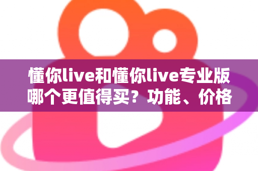 懂你live和懂你live专业版哪个更值得买？功能、价格、人群全维度深度对比与选购指南