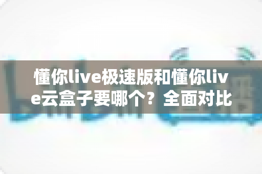 懂你live极速版和懂你live云盒子要哪个？全面对比分析与选购指南助你轻松决策