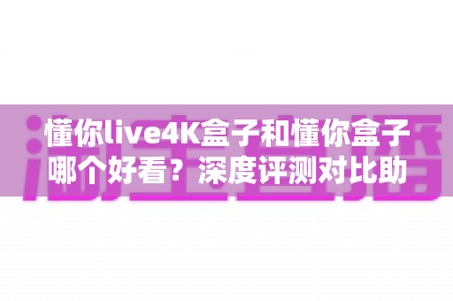 懂你live4K盒子和懂你盒子哪个好看？深度评测对比助你选出理想款