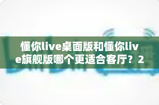 懂你live桌面版和懂你live旗舰版哪个更适合客厅?2024年最全对比评测与选购指南 懂你live桌面版和懂你live旗舰版哪个更适合客厅?2024年最全对比评测与选购指南