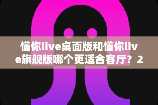 懂你live桌面版和懂你live旗舰版哪个更适合客厅?2024年最全对比评测与选购指南 懂你live桌面版和懂你live旗舰版哪个更适合客厅?2024年最全对比评测与选购指南