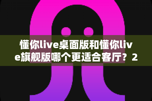 懂你live桌面版和懂你live旗舰版哪个更适合客厅？2024年最全对比评测与选购指南