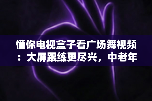 懂你电视盒子看广场舞视频：大屏跟练更尽兴，中老年家庭客厅健身全攻略