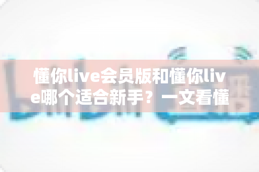 懂你live会员版和懂你live哪个适合新手?一文看懂两大版本差异,帮你少走弯路 懂你live会员版和懂你live哪个适合新手?一文看懂两大版本差异,帮你少走弯路