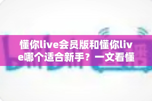 懂你live会员版和懂你live哪个适合新手?一文看懂两大版本差异,帮你少走弯路 懂你live会员版和懂你live哪个适合新手?一文看懂两大版本差异,帮你少走弯路