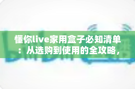 懂你live家用盒子必知清单:从选购到使用的全攻略,助你轻松打造理想家庭娱乐中心 懂你live家用盒子必知清单:从选购到使用的全攻略,助你轻松打造理想家庭娱乐中心