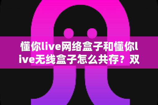 懂你live网络盒子和懂你live无线盒子怎么共存?双盒子家庭部署全攻略一文讲透 懂你live网络盒子和懂你live无线盒子怎么共存?双盒子家庭部署全攻略一文讲透