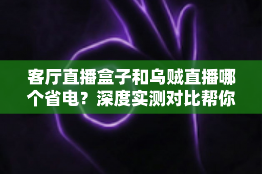 客厅直播盒子和乌贼直播哪个省电？深度实测对比帮你选对不费电的追剧方案