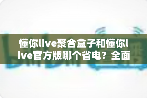 懂你live聚合盒子和懂你live官方版哪个省电?全面省电对比评测与选购指南 懂你live聚合盒子和懂你live官方版哪个省电?全面省电对比评测与选购指南