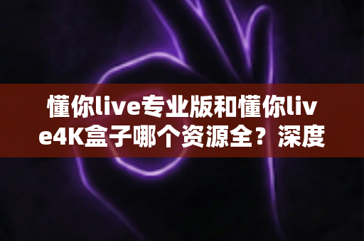懂你live专业版和懂你live4K盒子哪个资源全?深度对比两大版本资源差异与选购全攻略 懂你live专业版和懂你live4K盒子哪个资源全?深度对比两大版本资源差异与选购全攻略
