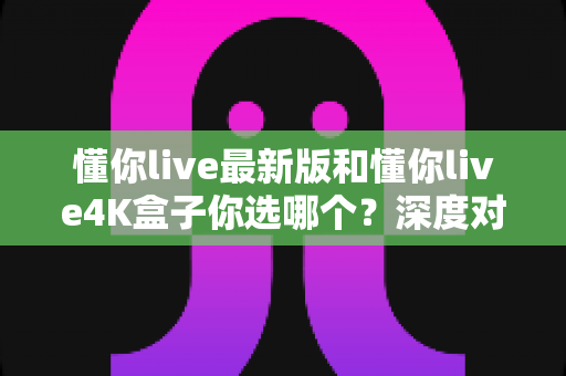 懂你live最新版和懂你live4K盒子你选哪个?深度对比解析帮你做出最佳选择 懂你live最新版和懂你live4K盒子你选哪个?深度对比解析帮你做出最佳选择
