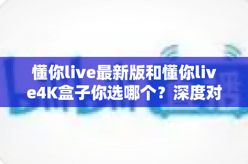 懂你live最新版和懂你live4K盒子你选哪个?深度对比解析帮你做出最佳选择 懂你live最新版和懂你live4K盒子你选哪个?深度对比解析帮你做出最佳选择