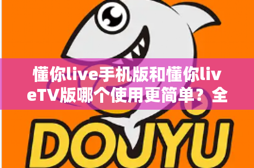 懂你live手机版和懂你liveTV版哪个使用更简单？全方位对比评测帮你找到最省心的选择