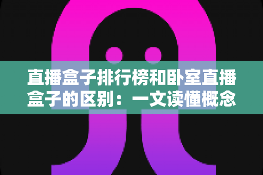 直播盒子排行榜和卧室直播盒子的区别:一文读懂概念、功能与选购全攻略 直播盒子排行榜和卧室直播盒子的区别:一文读懂概念、功能与选购全攻略