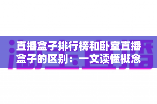 直播盒子排行榜和卧室直播盒子的区别：一文读懂概念、功能与选购全攻略