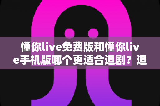 懂你live免费版和懂你live手机版哪个更适合追剧？追剧党必看的版本选择全攻略